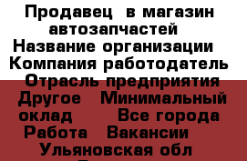 Продавец. в магазин автозапчастей › Название организации ­ Компания-работодатель › Отрасль предприятия ­ Другое › Минимальный оклад ­ 1 - Все города Работа » Вакансии   . Ульяновская обл.,Барыш г.